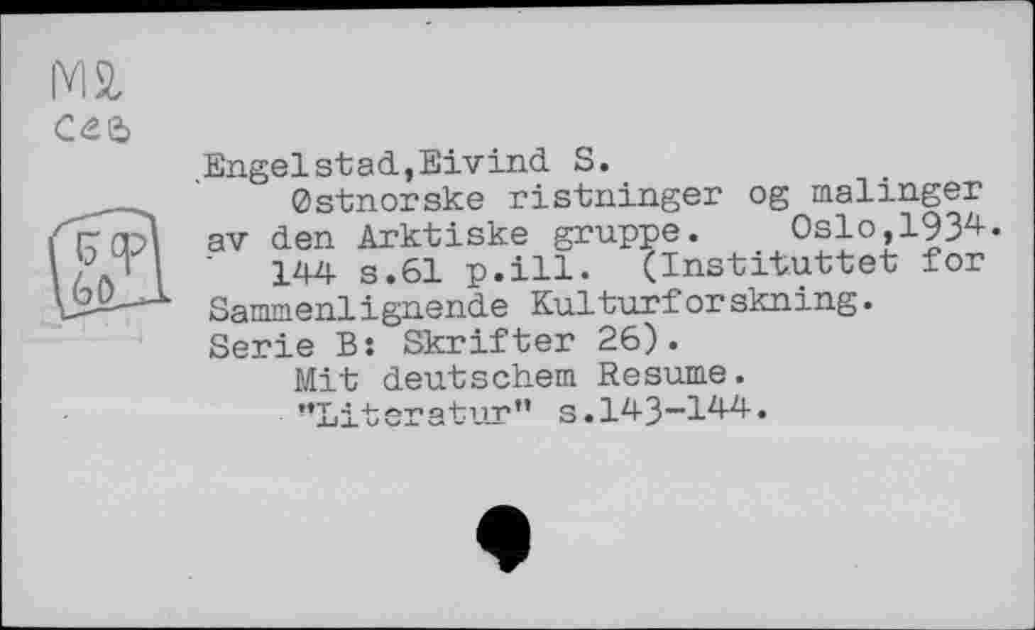 ﻿
Engelstad,Eivind S.
Ostnorske ristninger og malinger av den Arktiske gruppe.	Oslo,1934•
144 s.61 p.ill. (Instituttet for Sammenlignende Kulturforskning. Serie B: Skrifter 26).
Mit deutschem Resume.
’’Literatur” s.143~144.